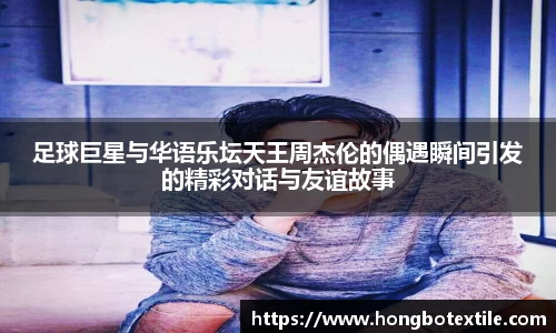 足球巨星与华语乐坛天王周杰伦的偶遇瞬间引发的精彩对话与友谊故事