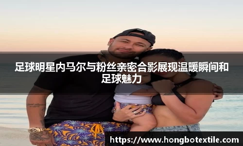 足球明星内马尔与粉丝亲密合影展现温暖瞬间和足球魅力